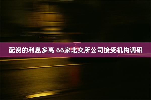 配资的利息多高 66家北交所公司接受机构调研