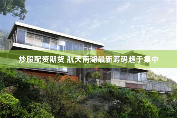 炒股配资期货 航天南湖最新筹码趋于集中