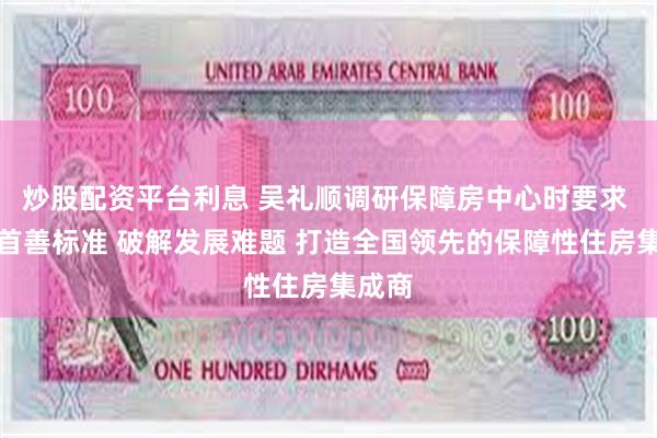 炒股配资平台利息 吴礼顺调研保障房中心时要求 坚持首善标准 破解发展难题 打造全国领先的保障性住房集成商