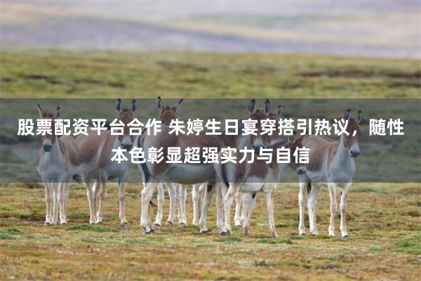 股票配资平台合作 朱婷生日宴穿搭引热议，随性本色彰显超强实力与自信