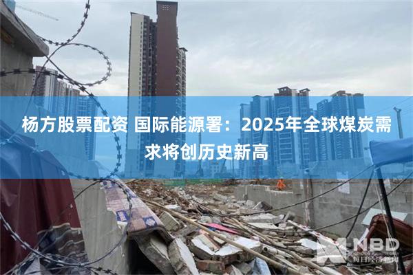 杨方股票配资 国际能源署：2025年全球煤炭需求将创历史新高