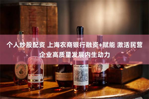 个人炒股配资 上海农商银行融资+赋能 激活民营企业高质量发展内生动力